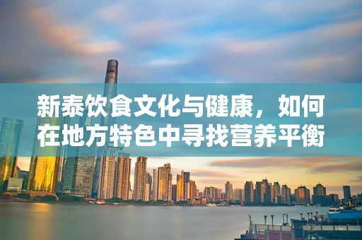 新泰饮食文化与健康，如何在地方特色中寻找营养平衡？