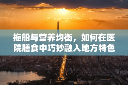 拖船与营养均衡，如何在医院膳食中巧妙融入地方特色？