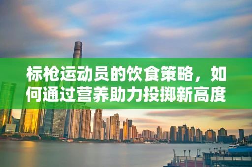 标枪运动员的饮食策略，如何通过营养助力投掷新高度？