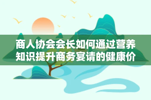 商人协会会长如何通过营养知识提升商务宴请的健康价值？