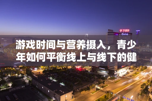 游戏时间与营养摄入，青少年如何平衡线上与线下的健康？