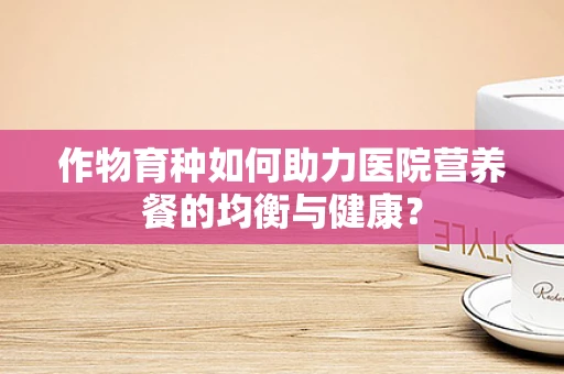 作物育种如何助力医院营养餐的均衡与健康？