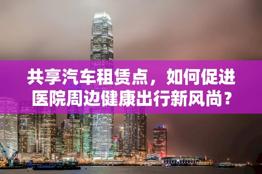 共享汽车租赁点，如何促进医院周边健康出行新风尚？