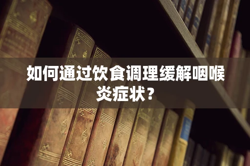 如何通过饮食调理缓解咽喉炎症状？