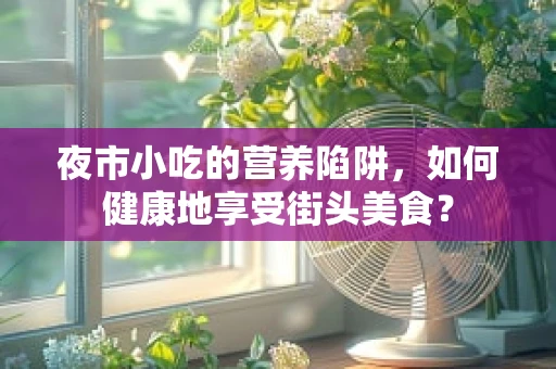 夜市小吃的营养陷阱，如何健康地享受街头美食？