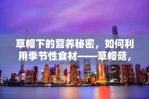 草帽下的营养秘密，如何利用季节性食材——草帽菇，为患者打造均衡膳食？