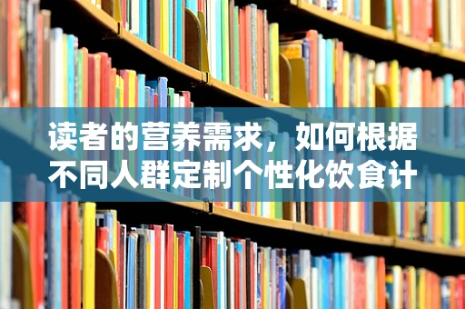 读者的营养需求，如何根据不同人群定制个性化饮食计划？