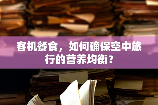 客机餐食，如何确保空中旅行的营养均衡？