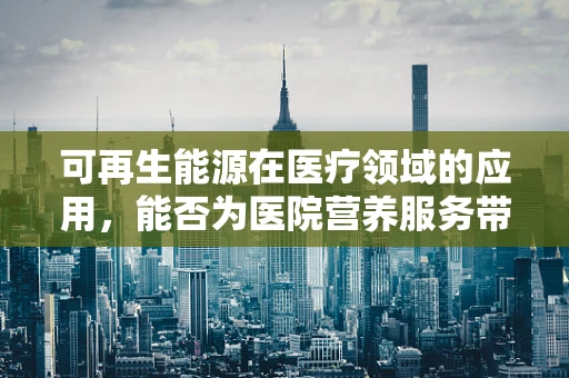 可再生能源在医疗领域的应用，能否为医院营养服务带来绿色转型？