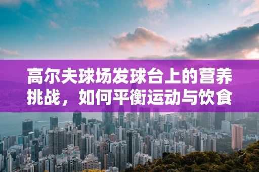 高尔夫球场发球台上的营养挑战，如何平衡运动与饮食？