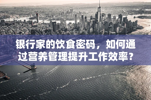 银行家的饮食密码，如何通过营养管理提升工作效率？