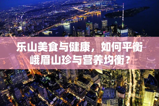 乐山美食与健康，如何平衡峨眉山珍与营养均衡？