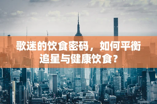 歌迷的饮食密码，如何平衡追星与健康饮食？