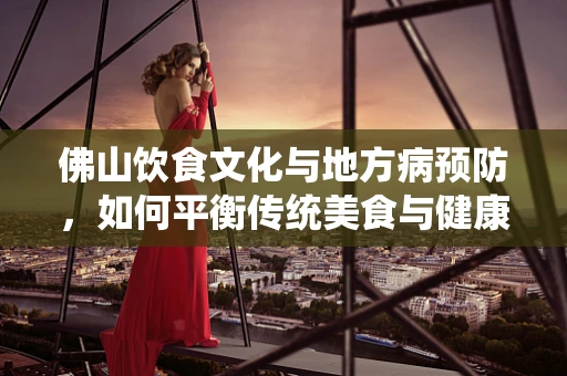 佛山饮食文化与地方病预防，如何平衡传统美食与健康营养？