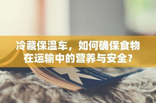 冷藏保温车，如何确保食物在运输中的营养与安全？