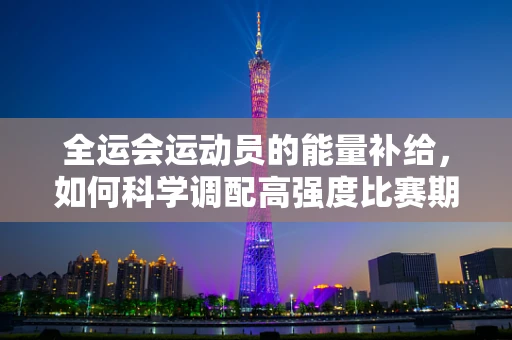 全运会运动员的能量补给，如何科学调配高强度比赛期间的饮食？