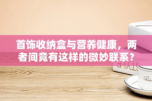 首饰收纳盒与营养健康，两者间竟有这样的微妙联系？