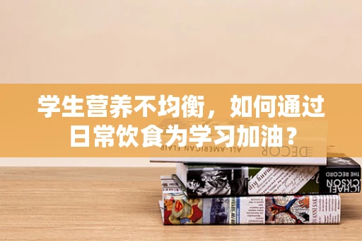学生营养不均衡，如何通过日常饮食为学习加油？