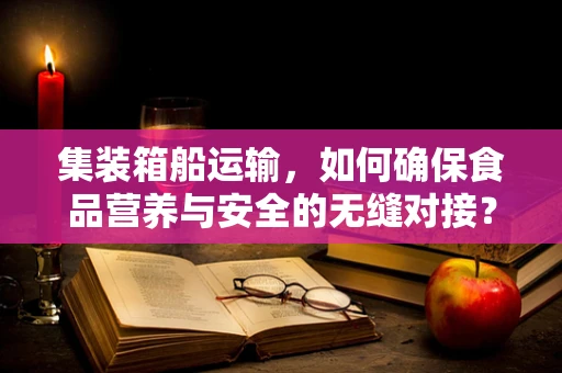 集装箱船运输，如何确保食品营养与安全的无缝对接？