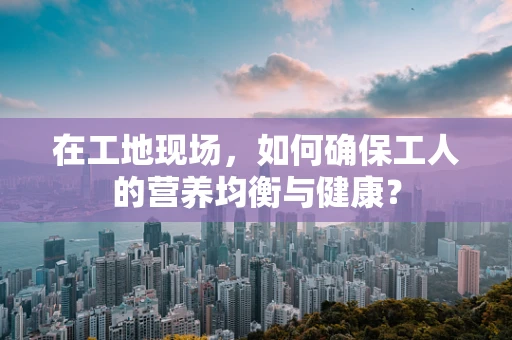 在工地现场，如何确保工人的营养均衡与健康？