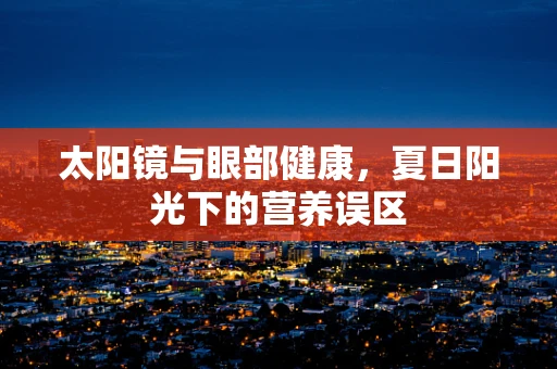 太阳镜与眼部健康，夏日阳光下的营养误区