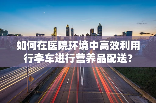 如何在医院环境中高效利用行李车进行营养品配送？