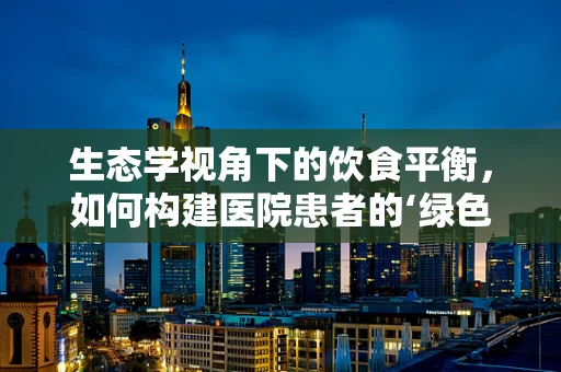 生态学视角下的饮食平衡，如何构建医院患者的‘绿色’食谱？