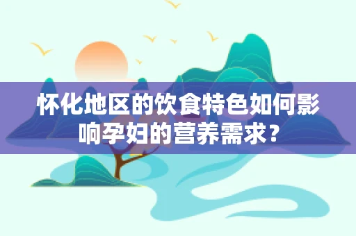 怀化地区的饮食特色如何影响孕妇的营养需求？