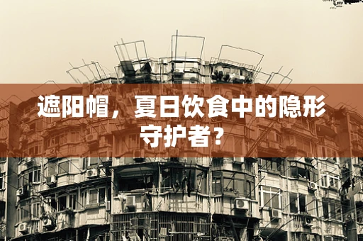 遮阳帽，夏日饮食中的隐形守护者？
