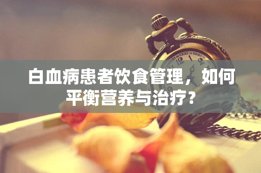 白血病患者饮食管理，如何平衡营养与治疗？