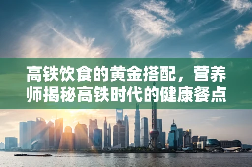高铁饮食的黄金搭配，营养师揭秘高铁时代的健康餐点