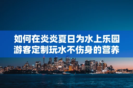 如何在炎炎夏日为水上乐园游客定制玩水不伤身的营养指南？