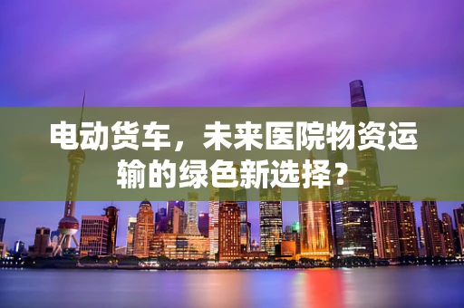 电动货车，未来医院物资运输的绿色新选择？
