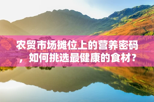 农贸市场摊位上的营养密码，如何挑选最健康的食材？