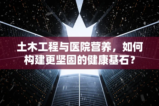 土木工程与医院营养，如何构建更坚固的健康基石？