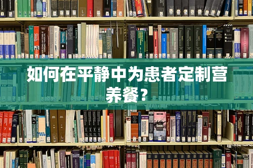 如何在平静中为患者定制营养餐？