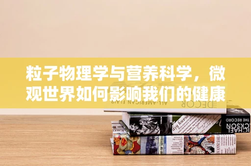 粒子物理学与营养科学，微观世界如何影响我们的健康？