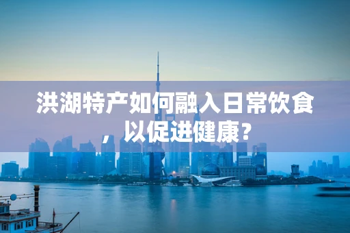 洪湖特产如何融入日常饮食，以促进健康？