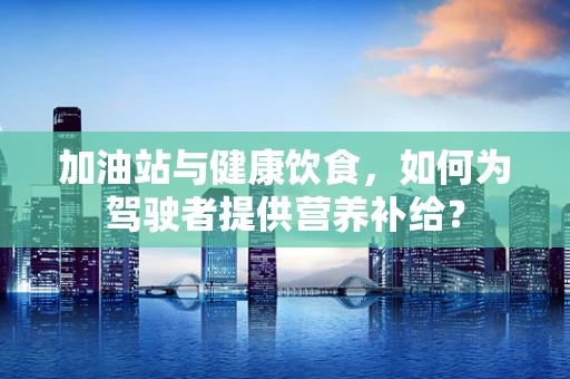 加油站与健康饮食，如何为驾驶者提供营养补给？