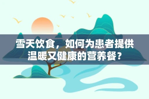 雪天饮食，如何为患者提供温暖又健康的营养餐？