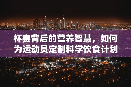 杯赛背后的营养智慧，如何为运动员定制科学饮食计划？
