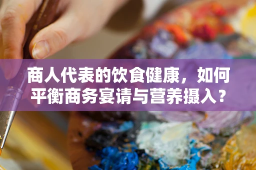 商人代表的饮食健康，如何平衡商务宴请与营养摄入？