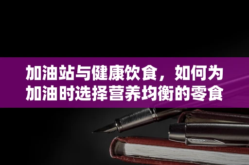 加油站与健康饮食，如何为加油时选择营养均衡的零食？