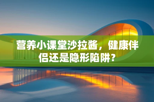 营养小课堂沙拉酱，健康伴侣还是隐形陷阱？