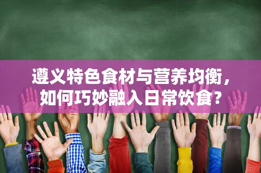 遵义特色食材与营养均衡，如何巧妙融入日常饮食？