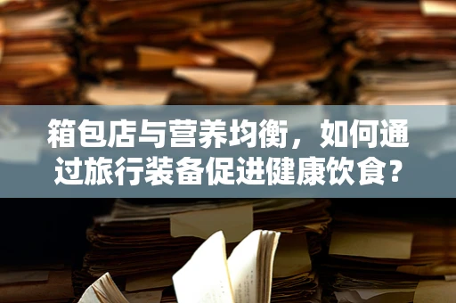 箱包店与营养均衡，如何通过旅行装备促进健康饮食？
