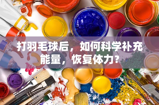 打羽毛球后，如何科学补充能量，恢复体力？