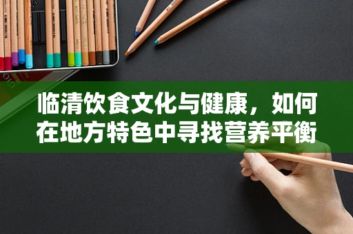 临清饮食文化与健康，如何在地方特色中寻找营养平衡？