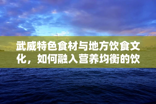 武威特色食材与地方饮食文化，如何融入营养均衡的饮食方案？