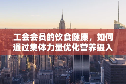 工会会员的饮食健康，如何通过集体力量优化营养摄入？